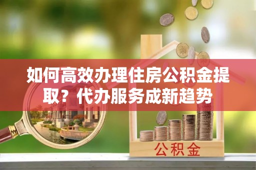 榆中如何高效办理住房公积金提取？代办服务成新趋势