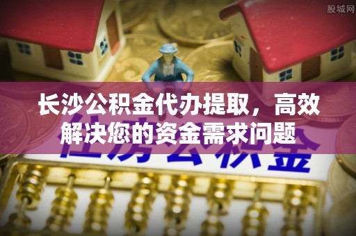 榆中长沙公积金代办提取，高效解决您的资金需求问题