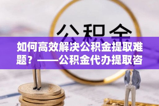 榆中如何高效解决公积金提取难题？——公积金代办提取咨询服务全解析