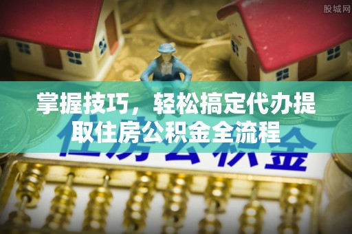 榆中掌握技巧，轻松搞定代办提取住房公积金全流程